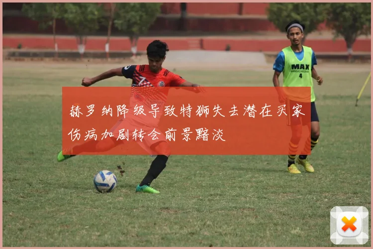 赫罗纳降级导致特狮失去潜在买家伤病加剧转会前景黯淡