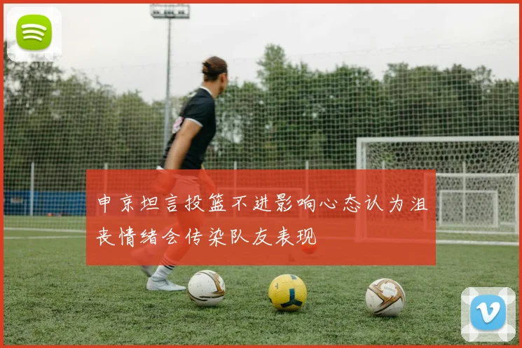 申京坦言投篮不进影响心态认为沮丧情绪会传染队友表现