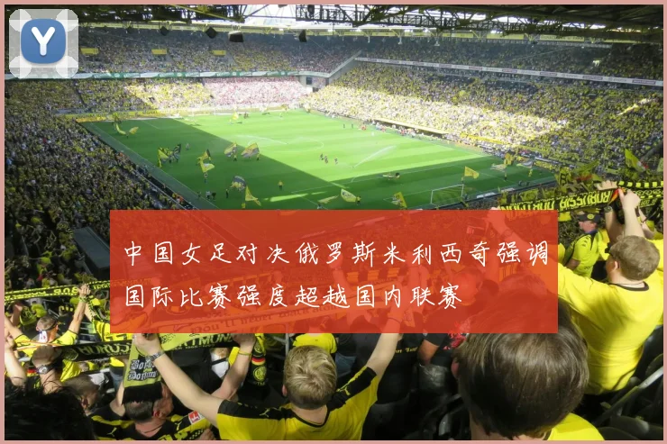 中国女足对决俄罗斯米利西奇强调国际比赛强度超越国内联赛