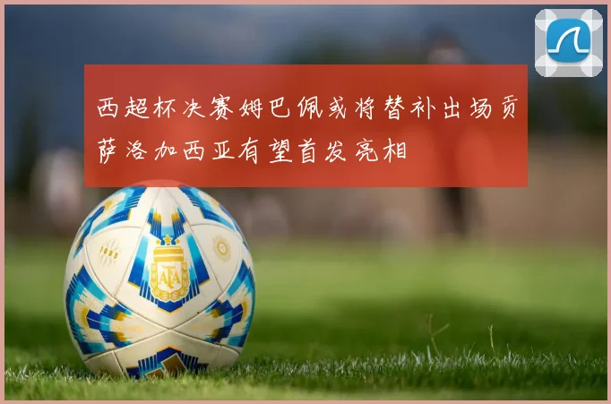 西超杯决赛姆巴佩或将替补出场贡萨洛加西亚有望首发亮相
