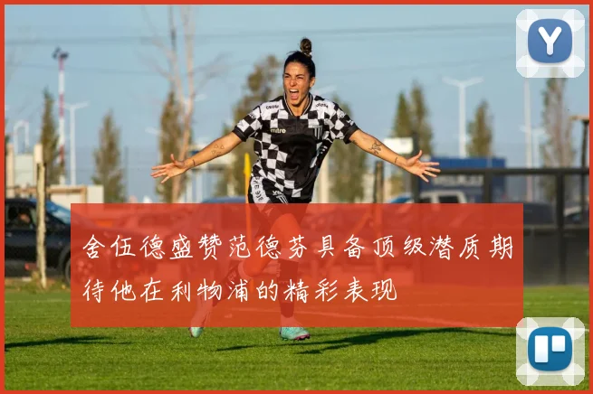 舍伍德盛赞范德芬具备顶级潜质期待他在利物浦的精彩表现
