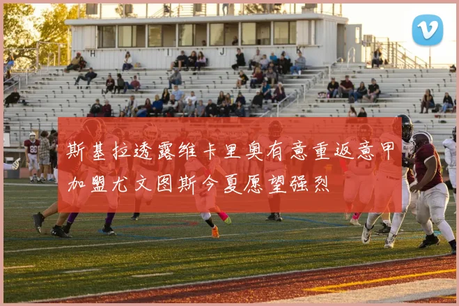 斯基拉透露维卡里奥有意重返意甲加盟尤文图斯今夏愿望强烈