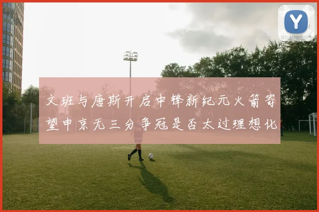 文班与唐斯开启中锋新纪元火箭寄望申京无三分争冠是否太过理想化