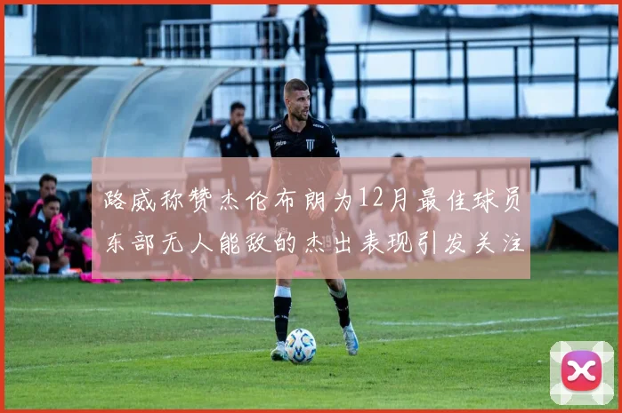 路威称赞杰伦布朗为12月最佳球员东部无人能敌的杰出表现引发关注