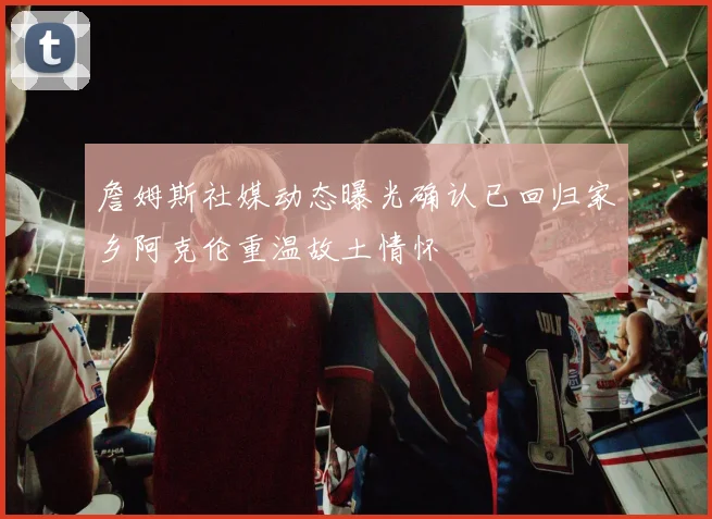 詹姆斯社媒动态曝光确认已回归家乡阿克伦重温故土情怀
