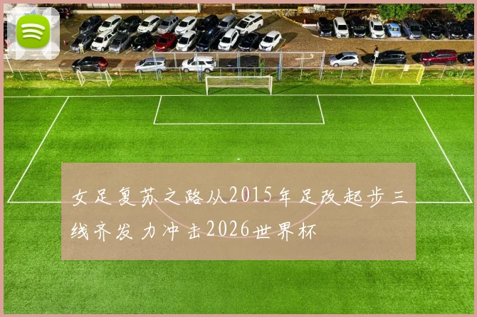 女足复苏之路从2015年足改起步三线齐发力冲击2026世界杯