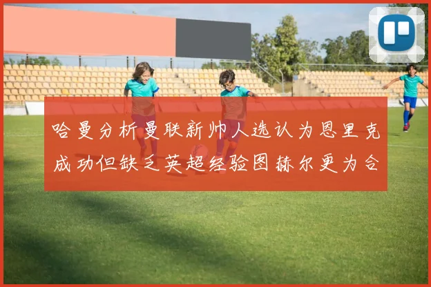 哈曼分析曼联新帅人选认为恩里克成功但缺乏英超经验图赫尔更为合适