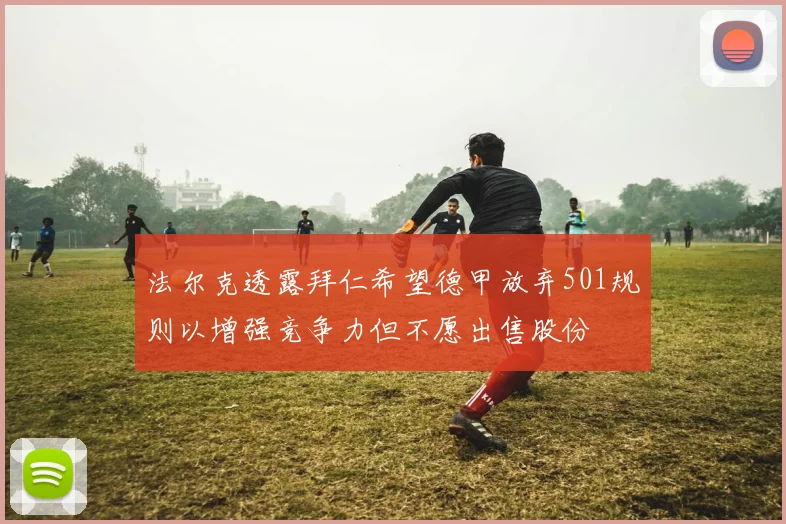 法尔克透露拜仁希望德甲放弃501规则以增强竞争力但不愿出售股份