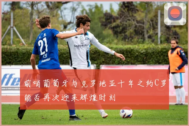 前哨葡萄牙与克罗地亚十年之约C罗能否再次迎来辉煌时刻