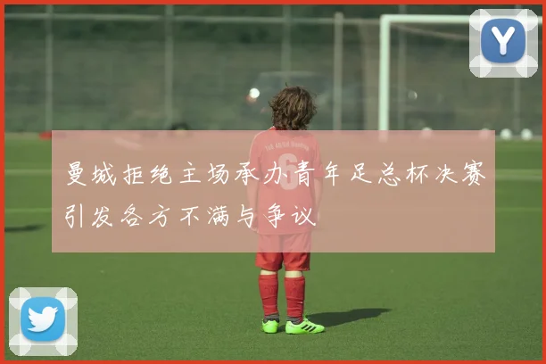 曼城拒绝主场承办青年足总杯决赛引发各方不满与争议