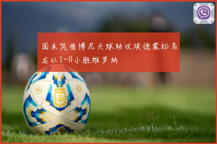 国米凭借博尼头球助攻埃德蒙松乌龙以1-0小胜维罗纳