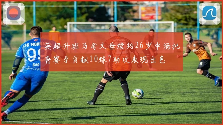 英超升班马考文垂续约26岁中场托普赛季贡献10球7助攻表现出色