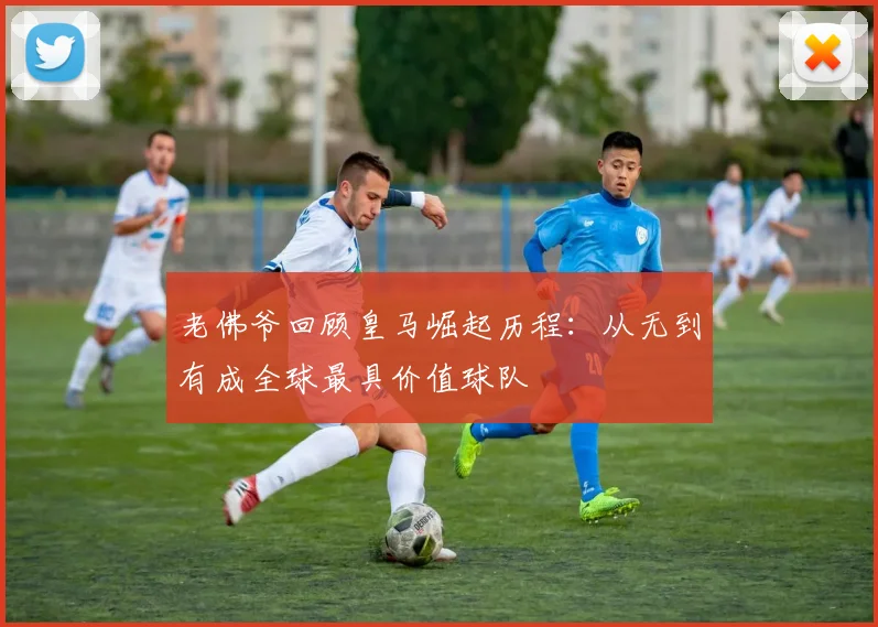 老佛爷回顾皇马崛起历程：从无到有成全球最具价值球队