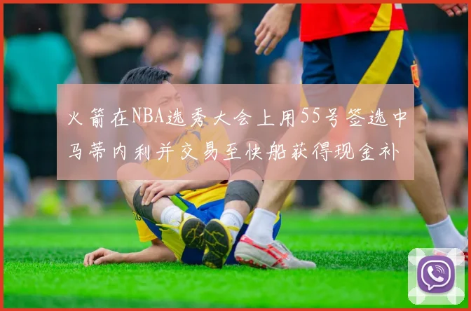 火箭在NBA选秀大会上用55号签选中马蒂内利并交易至快船获得现金补偿