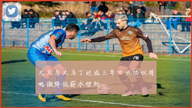 尤文与大马丁达成三年口头协议将略微降低薪水续约